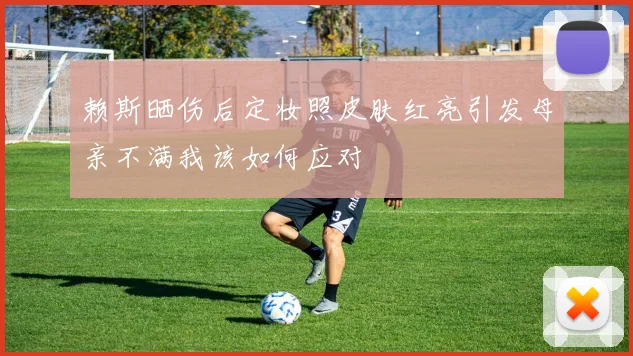 赖斯晒伤后定妆照皮肤红亮引发母亲不满我该如何应对