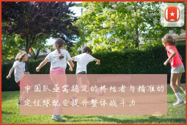 中国队亟需稳定的终结者与精准的定位球配合提升整体战斗力