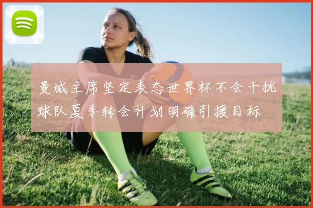 曼城主席坚定表态世界杯不会干扰球队夏季转会计划明确引援目标