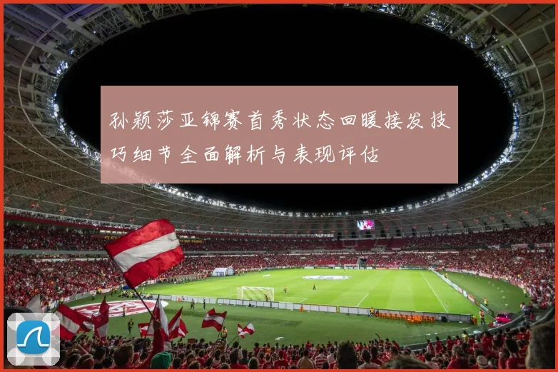 孙颖莎亚锦赛首秀状态回暖接发技巧细节全面解析与表现评估