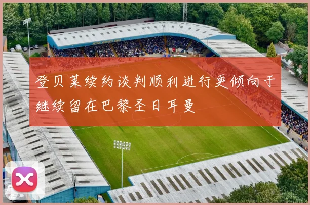 登贝莱续约谈判顺利进行更倾向于继续留在巴黎圣日耳曼