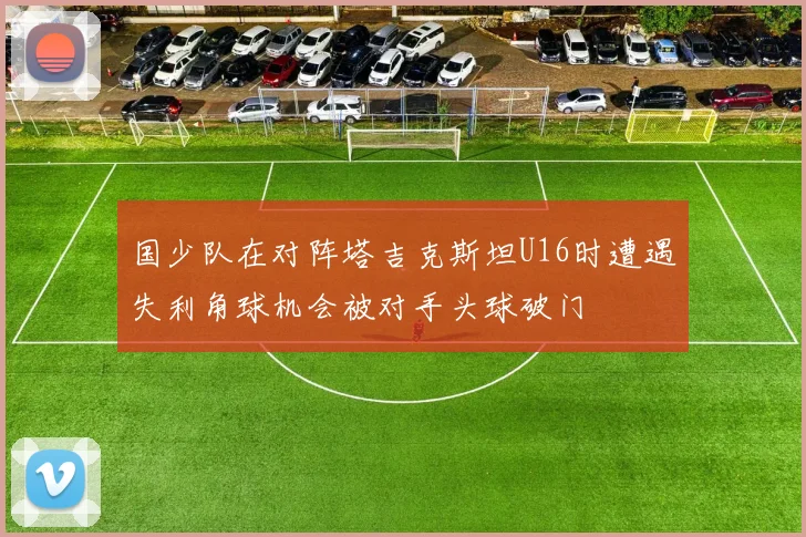 国少队在对阵塔吉克斯坦U16时遭遇失利角球机会被对手头球破门