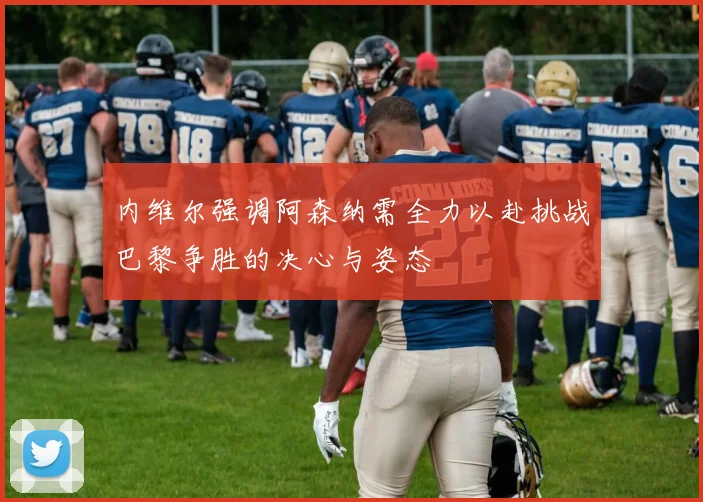 内维尔强调阿森纳需全力以赴挑战巴黎争胜的决心与姿态