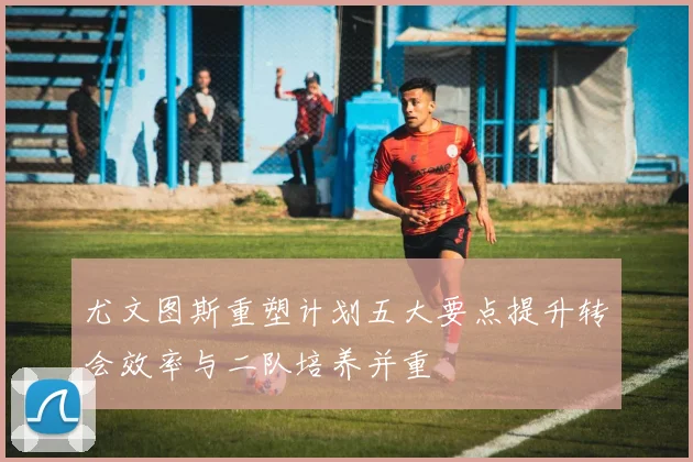 尤文图斯重塑计划五大要点提升转会效率与二队培养并重