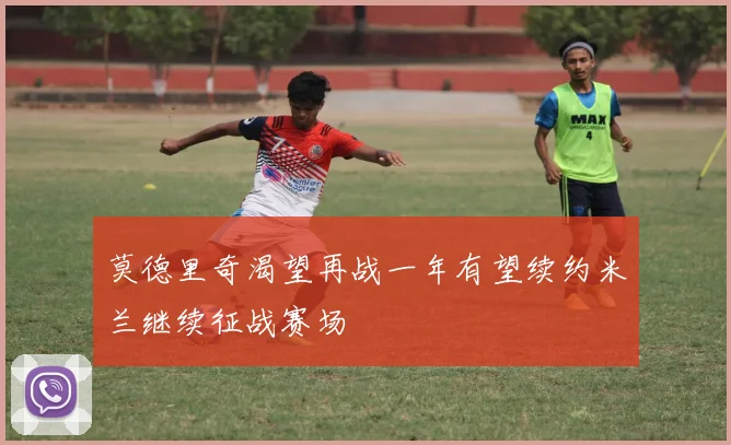 莫德里奇渴望再战一年有望续约米兰继续征战赛场