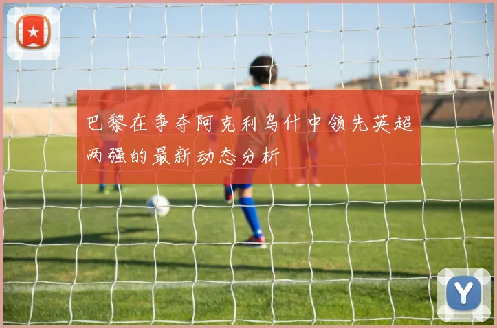 巴黎在争夺阿克利乌什中领先英超两强的最新动态分析