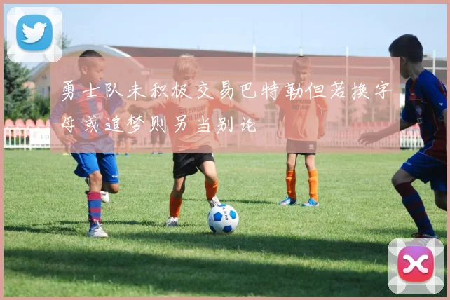 勇士队未积极交易巴特勒但若换字母或追梦则另当别论