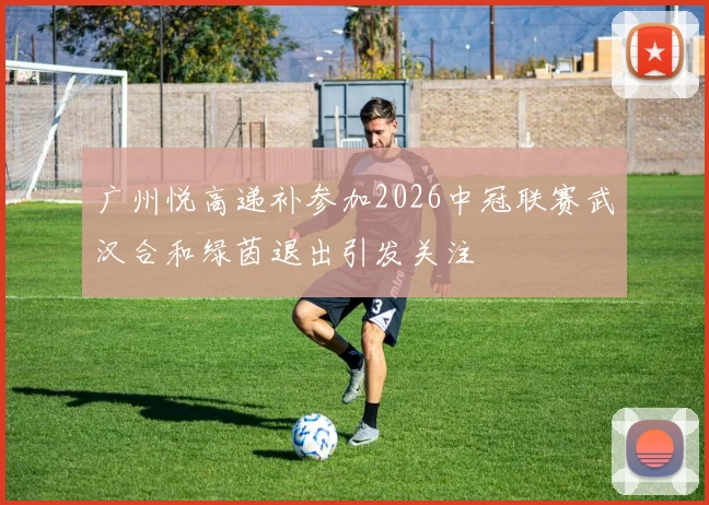 广州悦高递补参加2026中冠联赛武汉合和绿茵退出引发关注