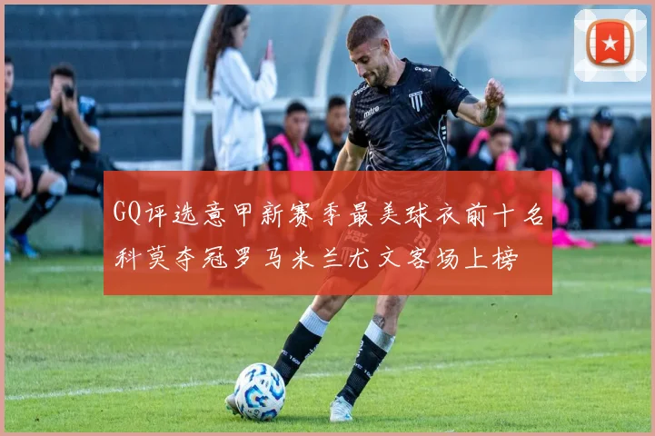 GQ评选意甲新赛季最美球衣前十名科莫夺冠罗马米兰尤文客场上榜