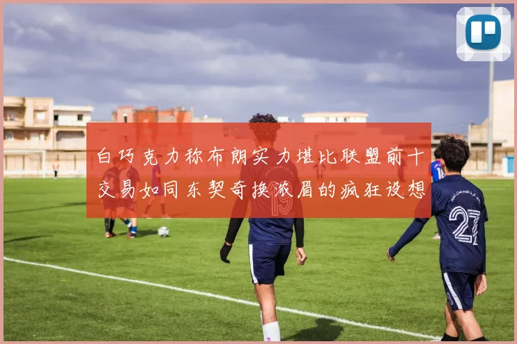 白巧克力称布朗实力堪比联盟前十交易如同东契奇换浓眉的疯狂设想