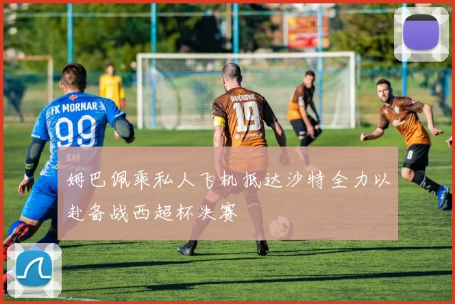 姆巴佩乘私人飞机抵达沙特全力以赴备战西超杯决赛