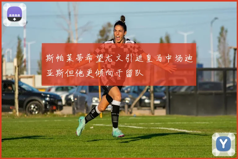 斯帕莱蒂希望尤文引进皇马中场迪亚斯但他更倾向于留队