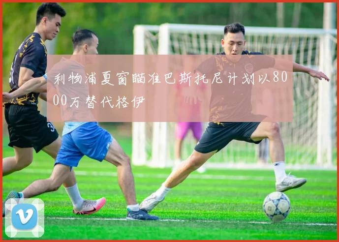 利物浦夏窗瞄准巴斯托尼计划以8000万替代格伊