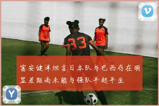 富安健洋坦言日本队与巴西存在明显差距尚未能与强队平起平坐