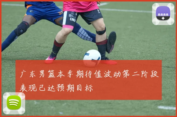 广东男篮本季期待值波动第二阶段表现已达预期目标