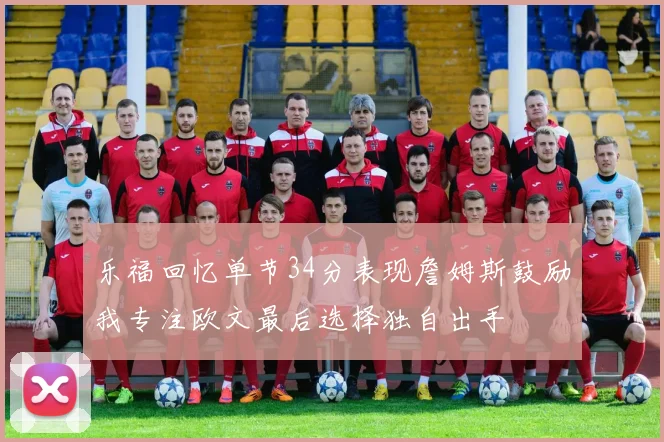 乐福回忆单节34分表现詹姆斯鼓励我专注欧文最后选择独自出手