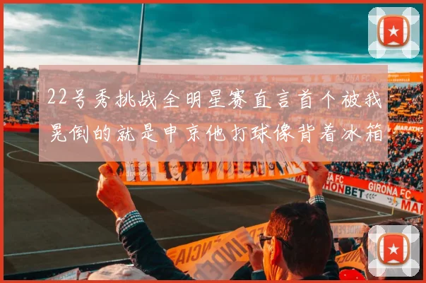 22号秀挑战全明星赛直言首个被我晃倒的就是申京他打球像背着冰箱一样笨重
