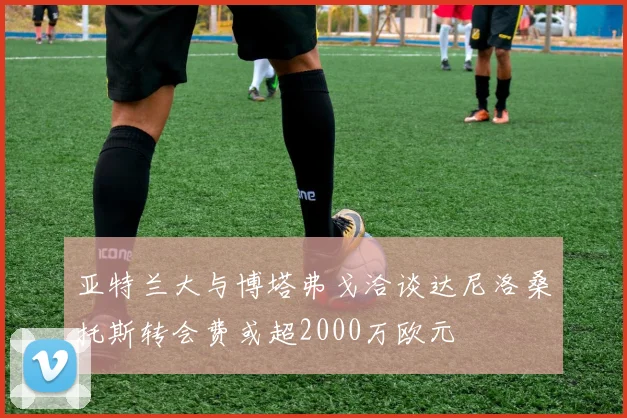 亚特兰大与博塔弗戈洽谈达尼洛桑托斯转会费或超2000万欧元