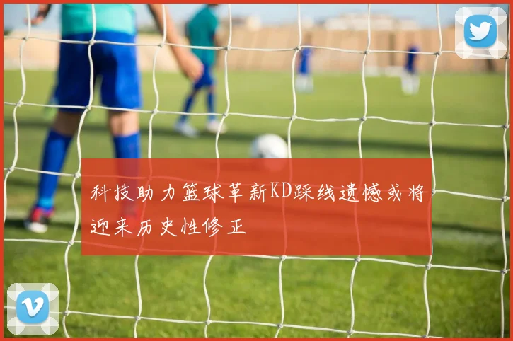 科技助力篮球革新KD踩线遗憾或将迎来历史性修正