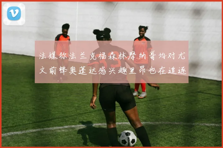 法媒称法兰克福森林摩纳哥均对尤文前锋奥蓬达感兴趣里昂也在追逐他