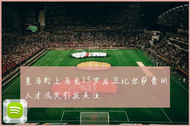 皇马盯上马竞15岁后卫比尔萨青训人才流失引发关注