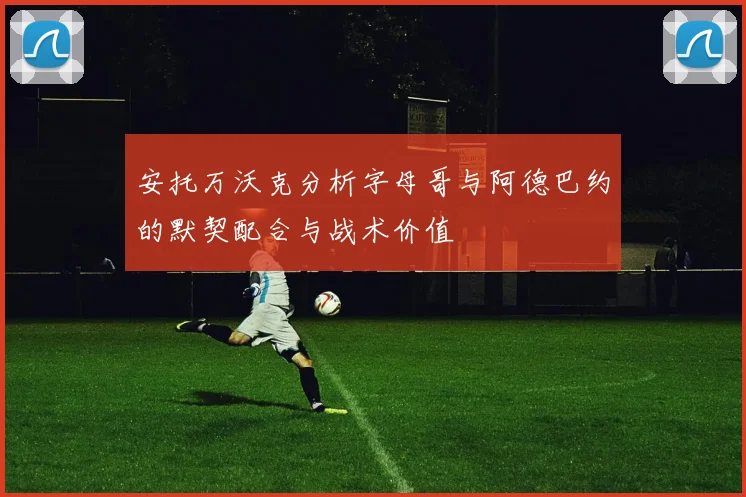 安托万沃克分析字母哥与阿德巴约的默契配合与战术价值