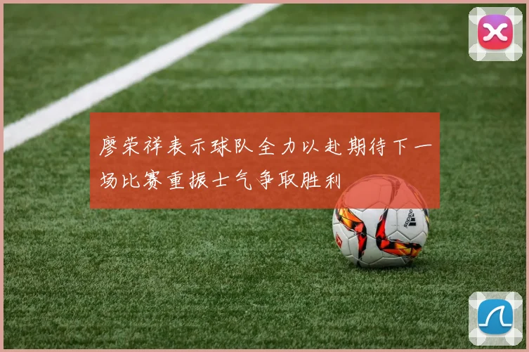 廖荣祥表示球队全力以赴期待下一场比赛重振士气争取胜利
