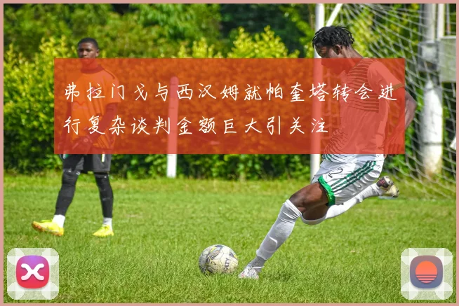 弗拉门戈与西汉姆就帕奎塔转会进行复杂谈判金额巨大引关注