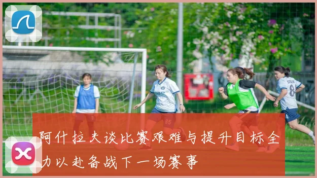 阿什拉夫谈比赛艰难与提升目标全力以赴备战下一场赛事