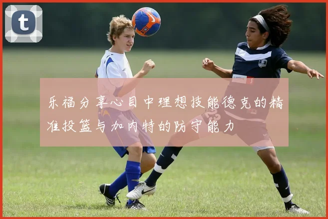 乐福分享心目中理想技能德克的精准投篮与加内特的防守能力