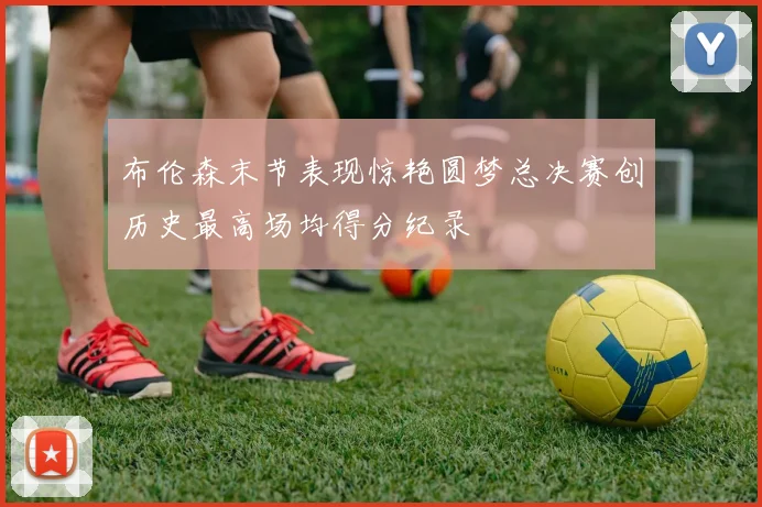 布伦森末节表现惊艳圆梦总决赛创历史最高场均得分纪录