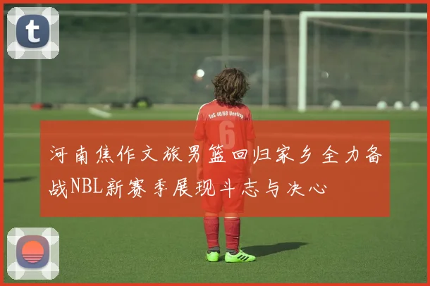 河南焦作文旅男篮回归家乡全力备战NBL新赛季展现斗志与决心