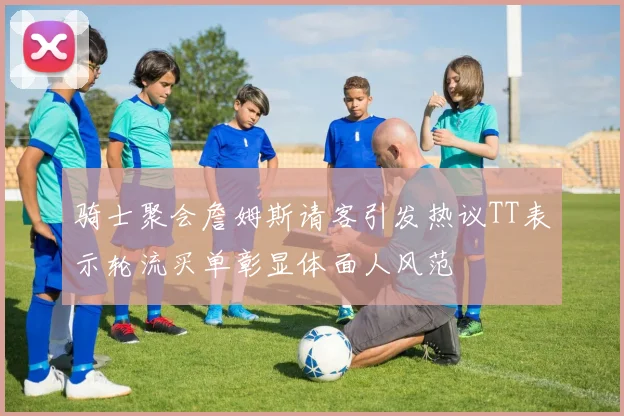 骑士聚会詹姆斯请客引发热议TT表示轮流买单彰显体面人风范