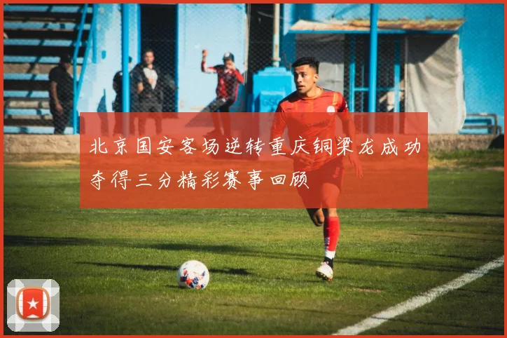 北京国安客场逆转重庆铜梁龙成功夺得三分精彩赛事回顾