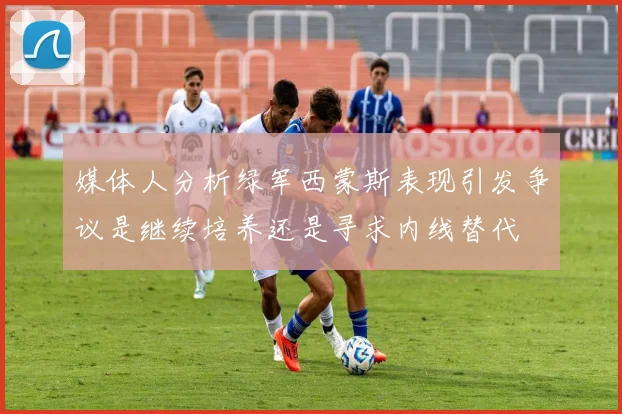 媒体人分析绿军西蒙斯表现引发争议是继续培养还是寻求内线替代