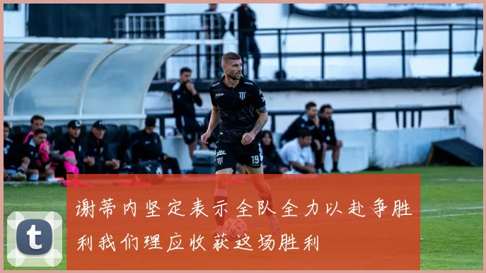 谢蒂内坚定表示全队全力以赴争胜利我们理应收获这场胜利