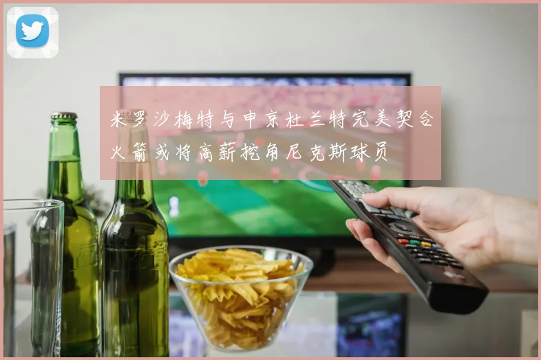 米罗沙梅特与申京杜兰特完美契合火箭或将高薪挖角尼克斯球员