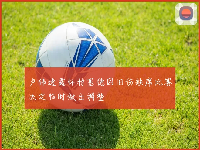 卢伟透露怀特塞德因旧伤缺席比赛决定临时做出调整