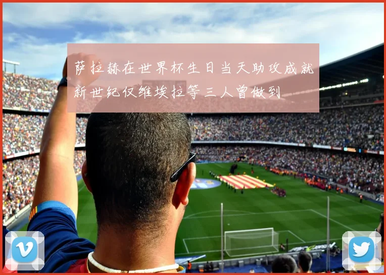 萨拉赫在世界杯生日当天助攻成就新世纪仅维埃拉等三人曾做到